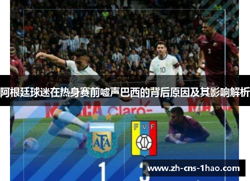 阿根廷球迷在热身赛前嘘声巴西的背后原因及其影响解析 阿根廷球迷在热身赛前嘘声巴西的背后原因及其影响解析