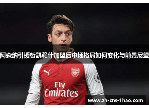 阿森纳引援哲凯赖什加盟后中场格局如何变化与前景展望